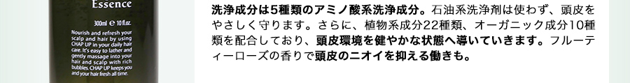 洗浄成分は5種類のアミノ酸系洗浄成分。石油系洗浄剤は使わず、頭皮をやさしく守ります。さらに、植物系成分22種類、オーガニック成分10種類を配合しており、頭皮環境を健やかな状態へ導いていきます。フルーティーローズの香りで頭皮のニオイを抑える働きも。