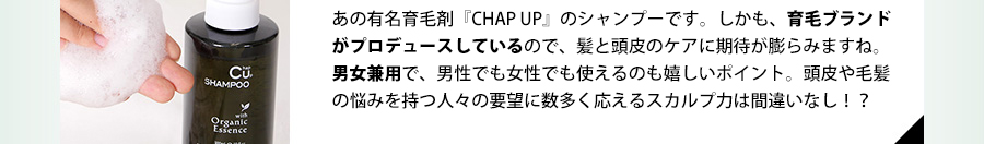 あの有名育毛剤「CHAP UP」のシャンプーです。しかも、毛髪診断士と美容師の共同開発なので、髪と頭皮のケアに期待が膨らみますね。男女兼用で、男性でも女性でも使えるのも嬉しいポイント。頭皮や毛髪の悩みを持つ人々の要望に数多く応えるスカルプ力は間違いなし！？