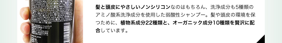 髪と頭皮にやさしいノンシリコンなのはもちろん、洗浄成分も5種類のアミノ酸系洗浄成分を使用した弱酸性シャンプー。髪や頭皮の環境を保つために、植物系成分22種類と、オーガニック成分10種類を贅沢に配合しています。