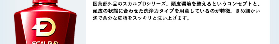 頭皮を専門的に扱うクリニックが、数多くのドクターと共同開発して生まれたという医薬部外品のスカルプDシリーズ。頭皮環境を整えるというコンセプトと、頭皮の状態に合わせた洗浄力タイプを用意しているのが特徴。きめ細かい泡で余分な皮脂をスッキリと洗い上げます。