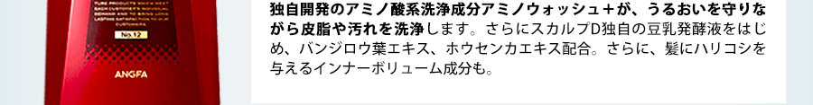 独自開発のアミノ酸系洗浄成分アミノウォッシュ+が、うるおいを守りながら皮膚や汚れを洗浄します。さらにスカルプD独自の豆乳発酵液をはじめ、悪玉男性ホルモンにアプローチするバンジロウ葉エキス、ホウセンカエキス配合。さらに、髪にハリコシを与えるインナーボリューム成分も。