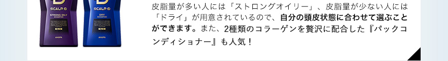 皮脂量が多い人には「ストロングオイリー」、皮脂量が少ない人には「ドライ」が用意されているので、自分の頭皮状態に合わせて選ぶことができます。また、高保水コラーゲンと浸透コラーゲンの2種を贅沢に配合した「パックコンディショナー」も人気！