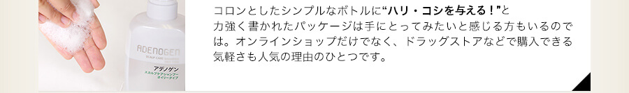 コロンとしたシンプルなボトルに“ハリ・コシを与え強い髪に導く！”と力強く書かれたパッケージは手にとってみたいと感じる方もいるのでは。オンラインショップだけでなく、ドラッグストアなどで購入できる気軽さも人気の理由のひとつです。