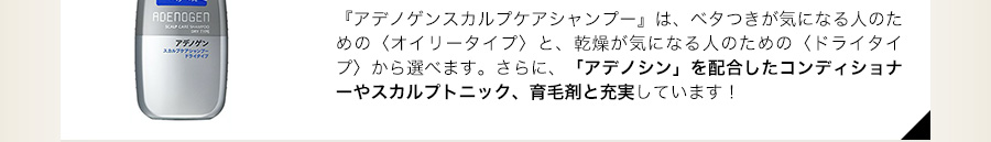 「アデノゲンスカルプケアシャンプー」は、ベタつきが気になる人のための（オイリータイプ）と、乾燥が気になる人のための（ドライタイプ）から選べます。さらに、「アデノシン」を配合したコンディショナーやスカルプトニック、育毛剤と充実しています！