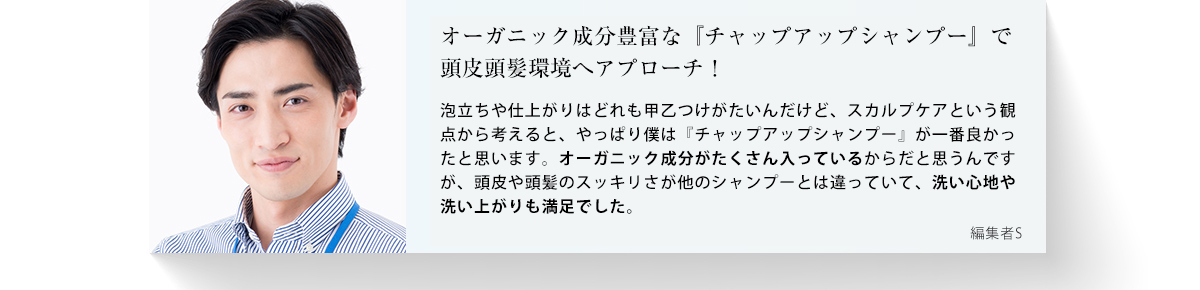 オーガニック成分豊富な「チャップアップシャンプー」で頭皮頭髪環境へアプローチ！泡立ちや仕上がりはどれも甲乙つけがたいんだけど、スカルプケアという観点から考えると、やっぱり僕は「チャップアップシャンプー」が一番良かったと思います。オーガニック成分がたくさん入っているからだと思うんですが、頭皮や頭髪に成分がアプローチしているようで、洗い心地や洗い上がりも満足でした。編集者S