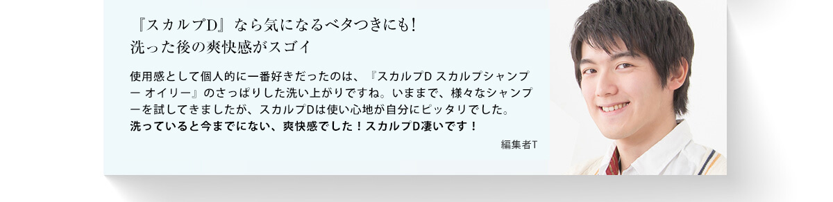 「スカルプD」なら気になるベタつきもさっぱり！洗った後の爽快感がスゴイ 使用感として個人的に一番好きだったのは、「スカルプDスカルプシャンプーオイリー」のさっぱりした洗い上がりですね。ベタつきがひどくて、これまでどんなシャンプーを試してもダメだったのが、スカルプDならすぐにさっぱりできました。皮脂が多めの人にはスカルプDがいいかもしれません。 編集者T