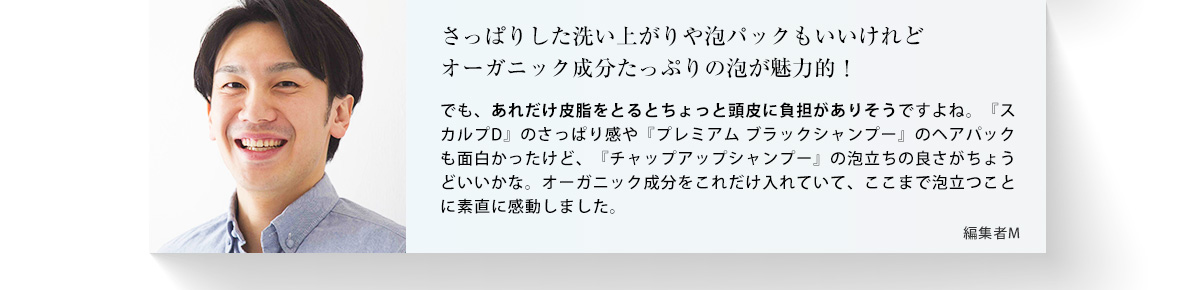 さっぱりした洗い上がりや泡パックもいいけれどオーガニック成分たっぷりの泡が魅力的！ でも、あれだけ皮脂をとるとちょっと頭皮に負担がありそうですよね。「スカルプD」のさっぱり感や「プレミアムブラックシャンプー」のヘアパックも面白かったけど、「チャップアップシャンプー」の泡立ちの良さがちょうどいいかな。オーガニック成分をこれだけ入れていて、ここまで泡立つことに素直に感動しました。 編集者S