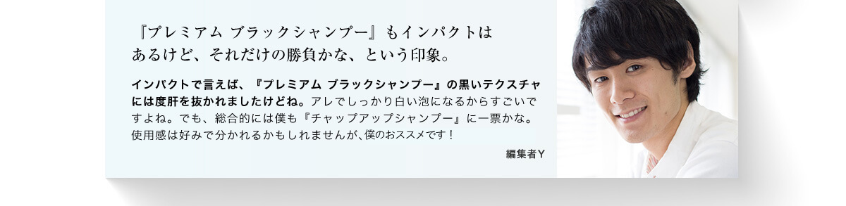 「ブレミアムブラックシャンプー」もインパクトはあるけど、それだけの勝負かな、という印象。 インパクトで言えば、「プレミアムブラックシャンプー」の黒いテクスチャには度肝を抜かれましたけどね。アレでしっかり白い泡になるからすごいですよね。でも、総合的には僕も「チャップアップシャンプー」に一票かな。使用感は好みで分かれるかもしれませんが、髪への働きはコレが良かった。 編集者Y