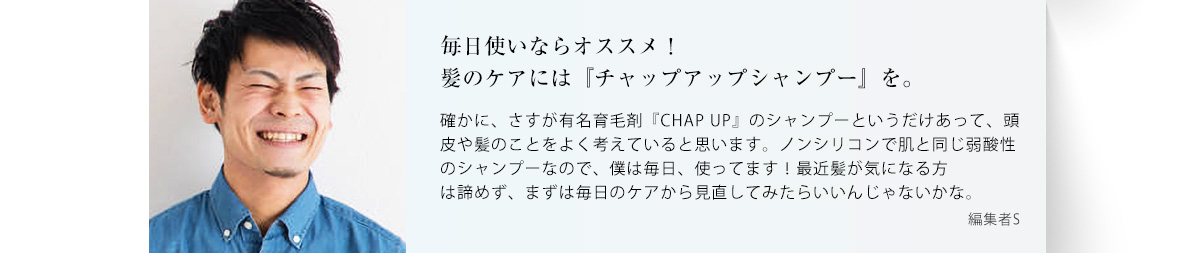 毎日使いなら間違いなくオススメ！悩みが深刻なら「チャップアップシャンプー」を。 確かに、さすが有名育毛剤「CHUP UP」のシャンプーというだけであって、頭皮や髪のことをよく考えていると思います。ノンシリコンで肌と同じ弱酸性のシャンプーなので、僕は毎日使いがオススメですね。悩みが深刻な人は諦めず、まずは毎日のケアから見直してみたらいいんじゃないかな。 編集者S ※写真はイメージです。※個人の感想であり、商品の効能を確約するものではありません。 